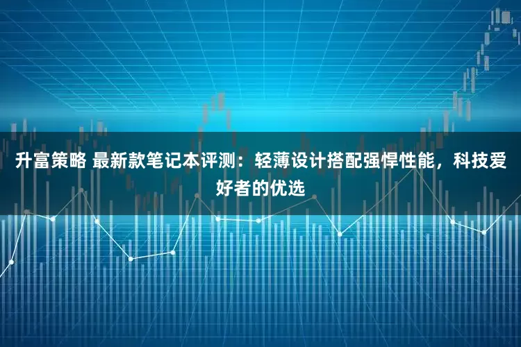 升富策略 最新款笔记本评测：轻薄设计搭配强悍性能，科技爱好者的优选