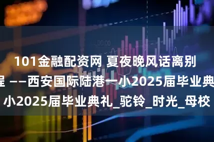 101金融配资网 夏夜晚风话离别 伴行致远耀新程 ——西安国际陆港一小2025届毕业典礼_驼铃_时光_母校