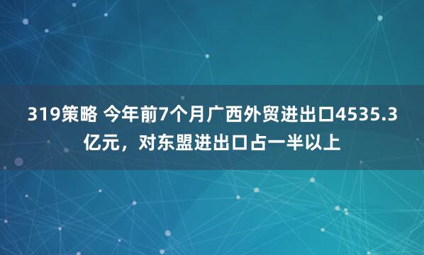 319策略 今年前7个月广西外贸进出口4535.3亿元，对东盟进出口占一半以上