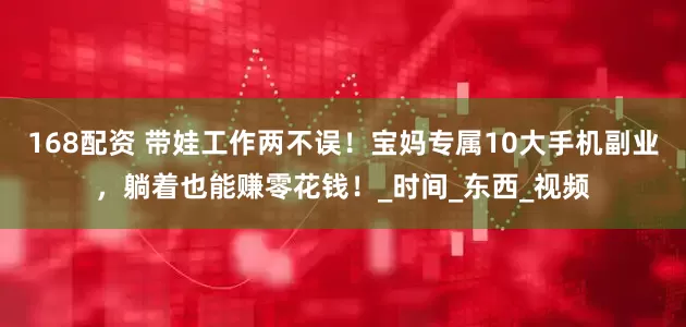 168配资 带娃工作两不误！宝妈专属10大手机副业，躺着也能赚零花钱！_时间_东西_视频