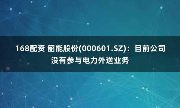 168配资 韶能股份(000601.SZ)：目前公司没有参与电力外送业务