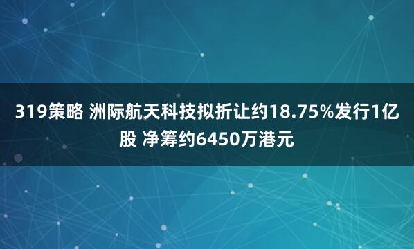 319策略 洲际航天科技拟折让约18.75%发行1亿股 净筹约6450万港元