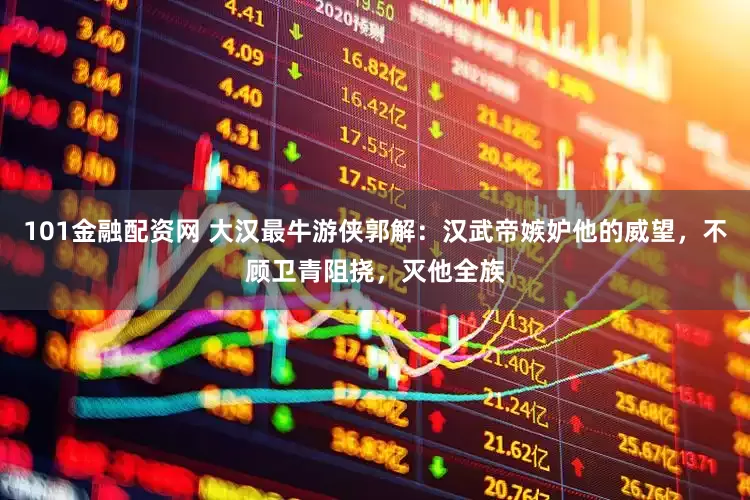 101金融配资网 大汉最牛游侠郭解：汉武帝嫉妒他的威望，不顾卫青阻挠，灭他全族